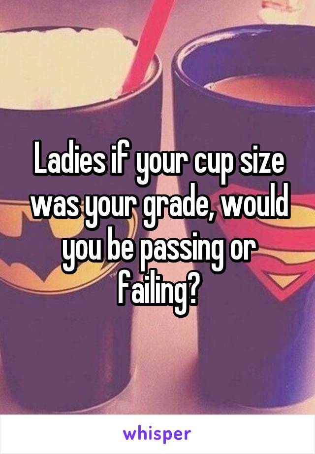 Ladies if your cup size was your grade, would you be passing or failing?