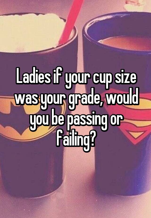 Ladies if your cup size was your grade, would you be passing or failing?