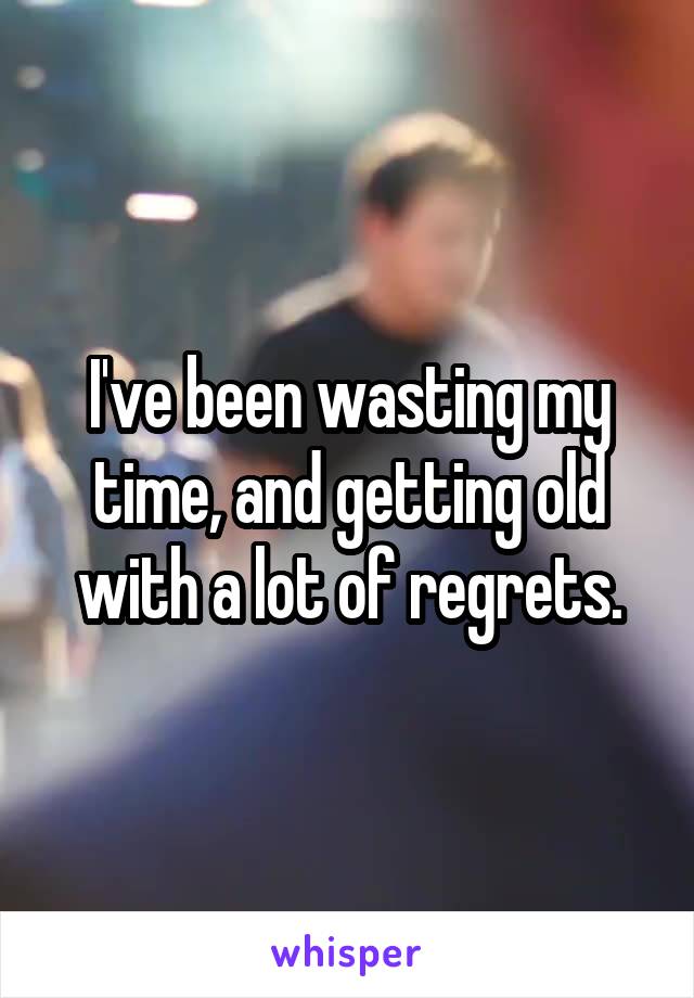 I've been wasting my time, and getting old with a lot of regrets.