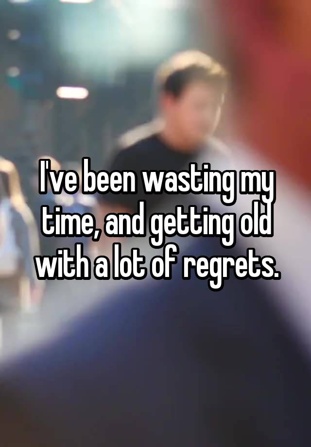 I've been wasting my time, and getting old with a lot of regrets.