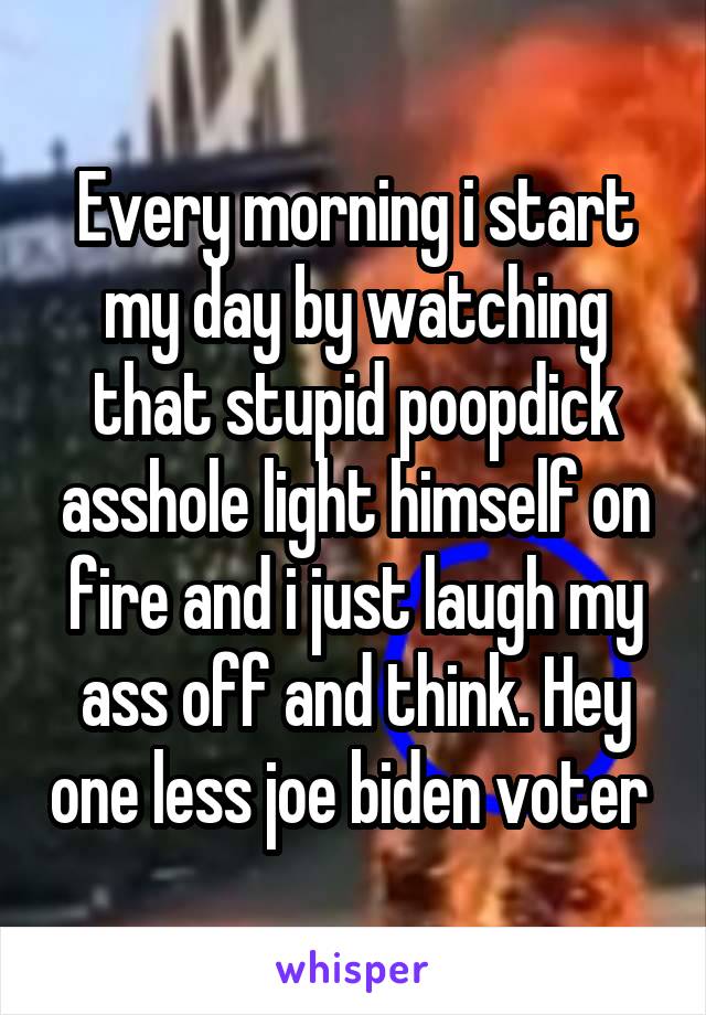 Every morning i start my day by watching that stupid poopdick asshole light himself on fire and i just laugh my ass off and think. Hey one less joe biden voter 