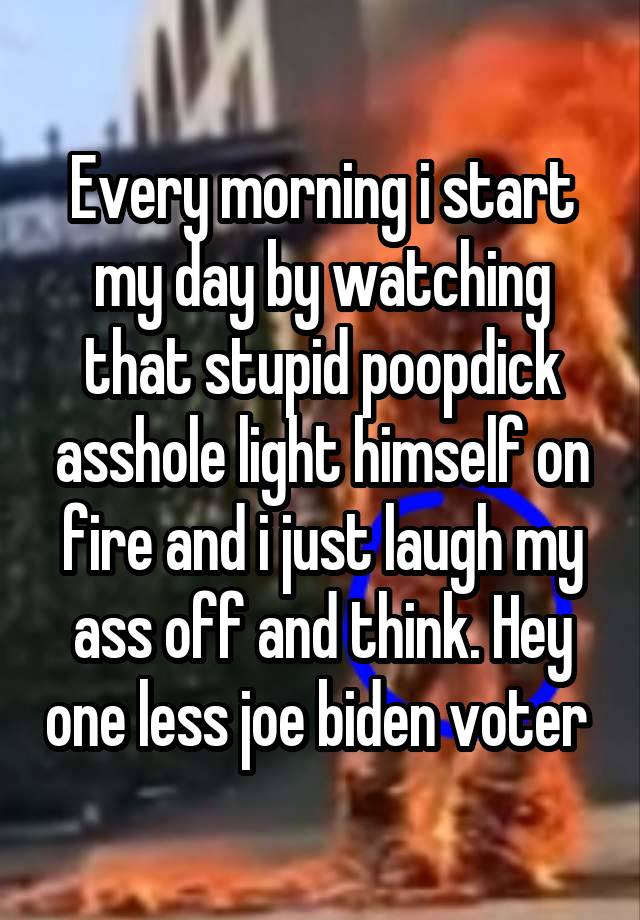 Every morning i start my day by watching that stupid poopdick asshole light himself on fire and i just laugh my ass off and think. Hey one less joe biden voter 