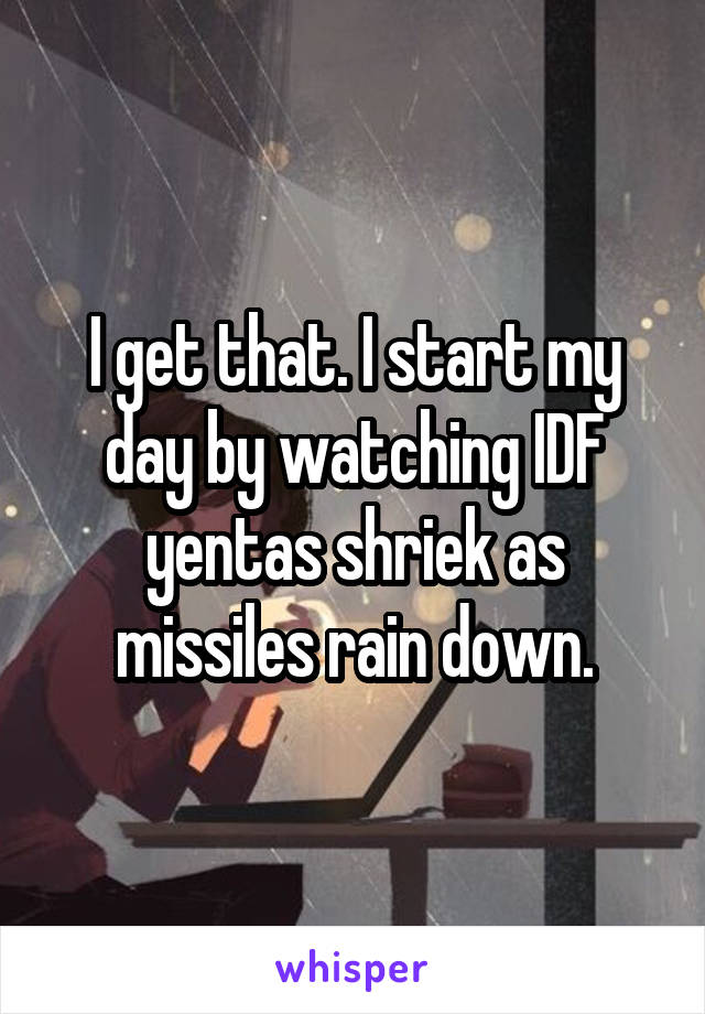 I get that. I start my day by watching IDF yentas shriek as missiles rain down.