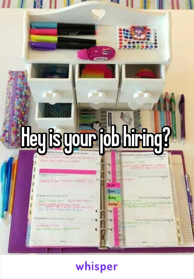 Hey is your job hiring? 