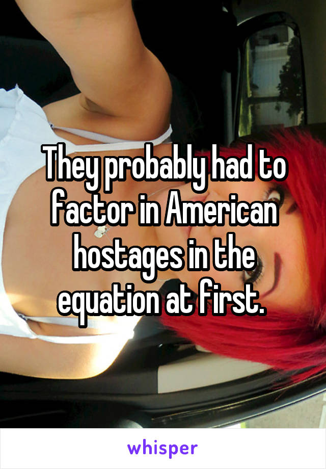 They probably had to factor in American hostages in the equation at first. 