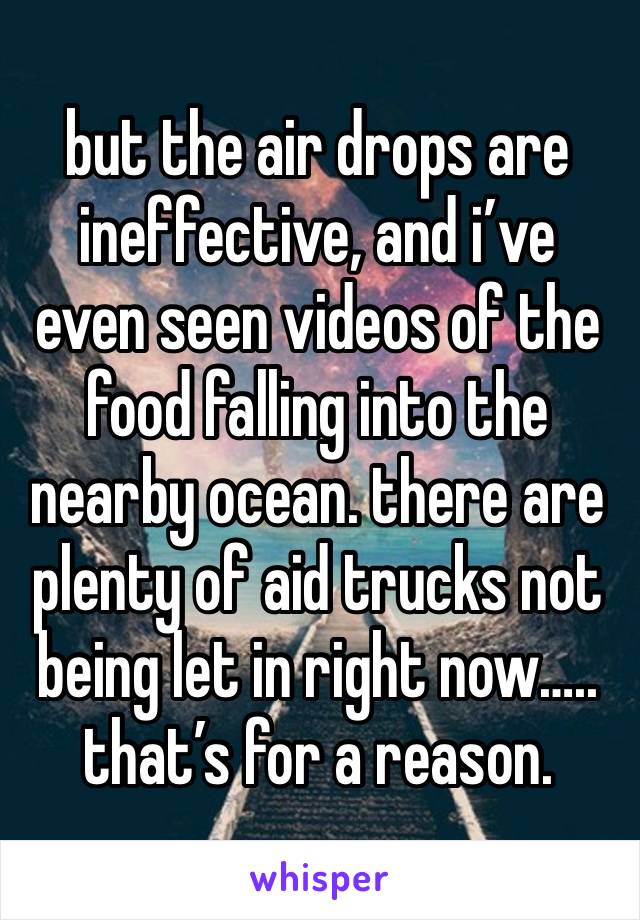 but the air drops are ineffective, and i’ve even seen videos of the food falling into the nearby ocean. there are plenty of aid trucks not being let in right now….. that’s for a reason.