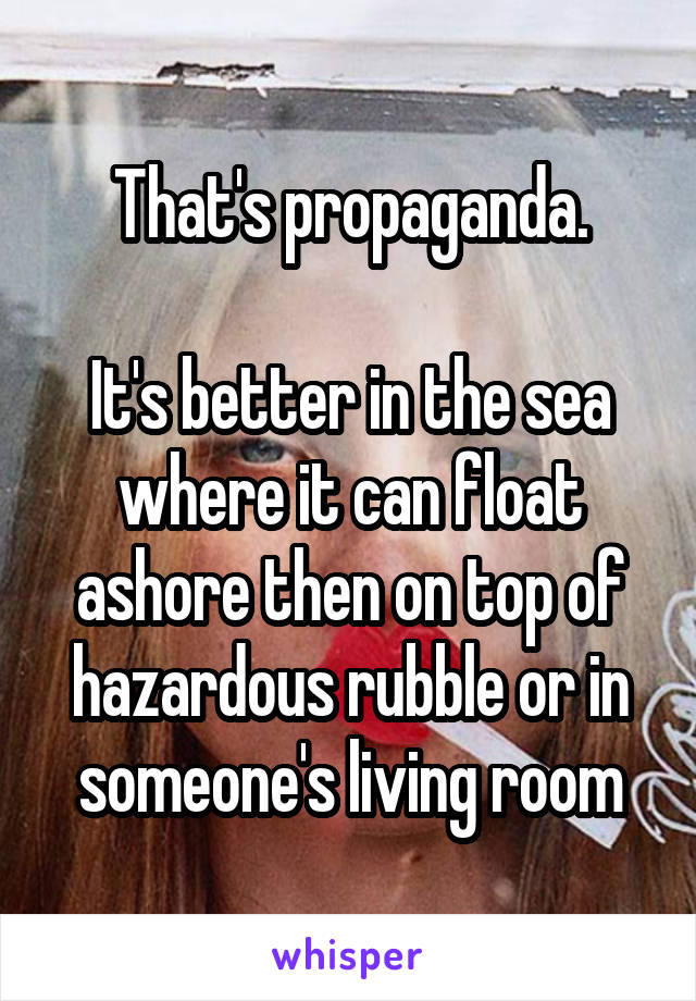 That's propaganda.

It's better in the sea where it can float ashore then on top of hazardous rubble or in someone's living room