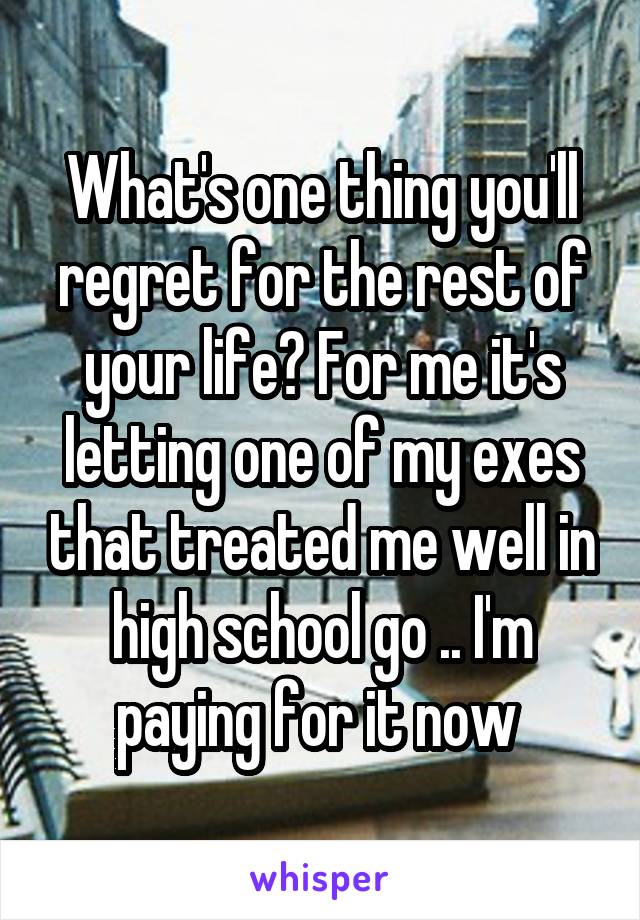 What's one thing you'll regret for the rest of your life? For me it's letting one of my exes that treated me well in high school go .. I'm paying for it now 