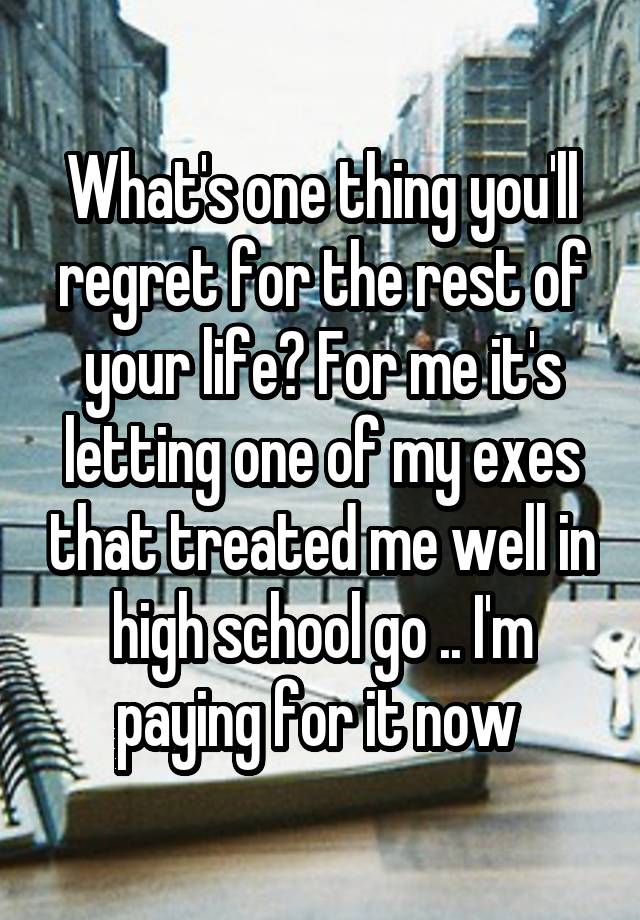 What's one thing you'll regret for the rest of your life? For me it's letting one of my exes that treated me well in high school go .. I'm paying for it now 