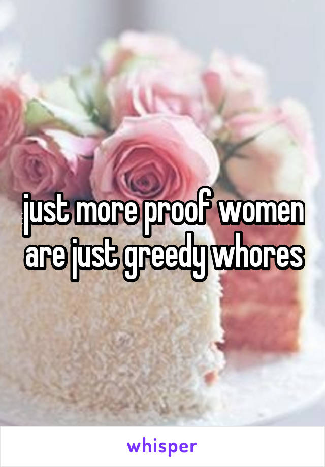 just more proof women are just greedy whores