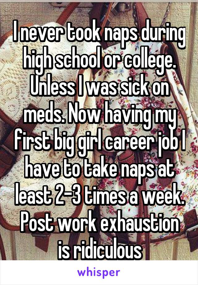 I never took naps during high school or college. Unless I was sick on meds. Now having my first big girl career job I have to take naps at least 2-3 times a week. Post work exhaustion is ridiculous