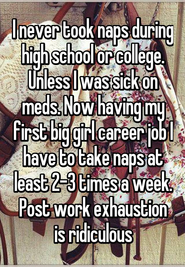 I never took naps during high school or college. Unless I was sick on meds. Now having my first big girl career job I have to take naps at least 2-3 times a week. Post work exhaustion is ridiculous