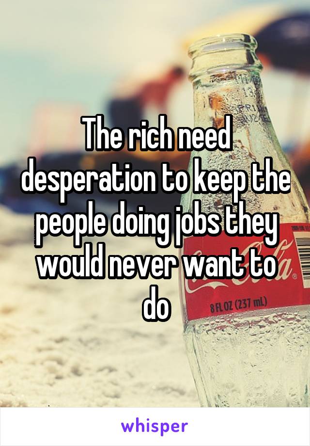 The rich need desperation to keep the people doing jobs they would never want to do