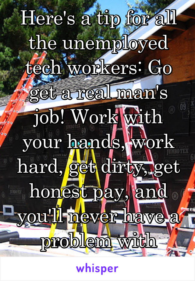 Here's a tip for all the unemployed tech workers: Go get a real man's job! Work with your hands, work hard, get dirty, get honest pay, and you'll never have a problem with unemployment. 