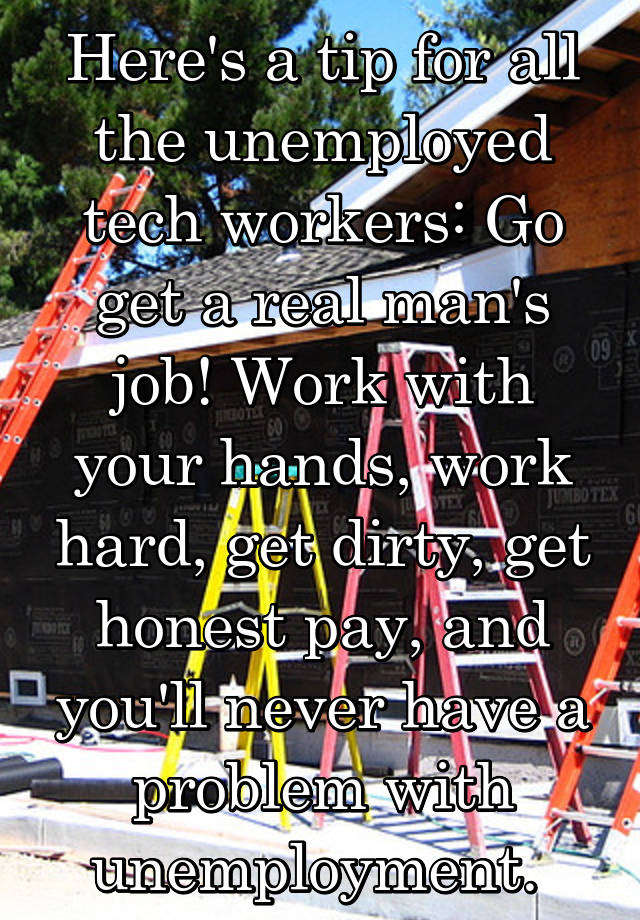 Here's a tip for all the unemployed tech workers: Go get a real man's job! Work with your hands, work hard, get dirty, get honest pay, and you'll never have a problem with unemployment. 