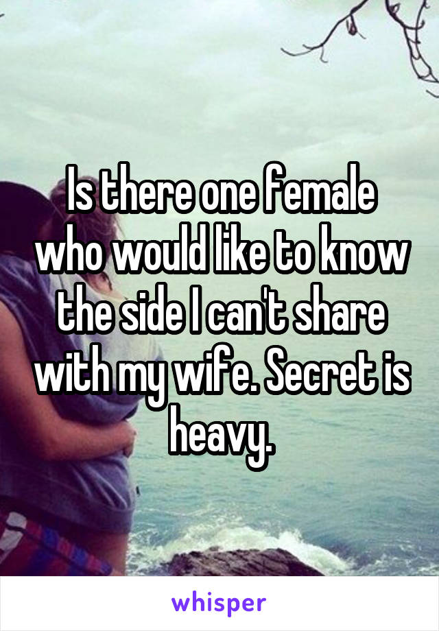 Is there one female who would like to know the side I can't share with my wife. Secret is heavy.