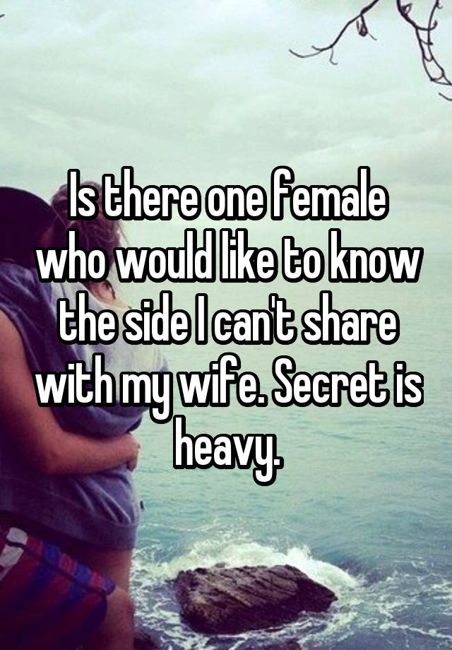 Is there one female who would like to know the side I can't share with my wife. Secret is heavy.