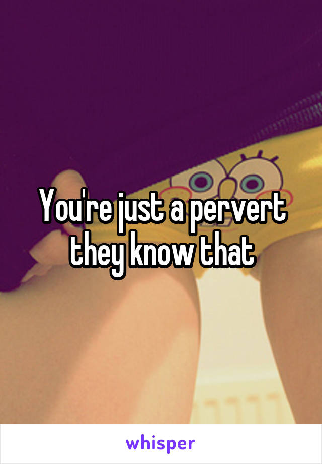 You're just a pervert they know that