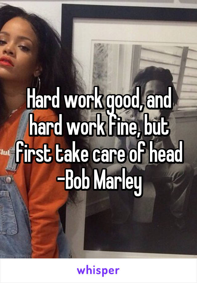 Hard work good, and hard work fine, but first take care of head
-Bob Marley