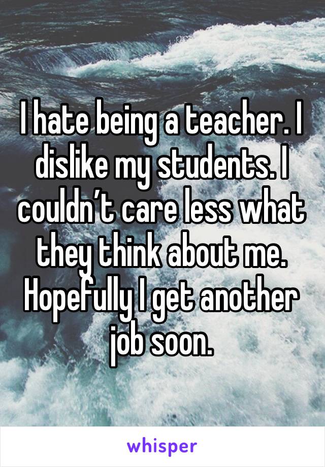 I hate being a teacher. I dislike my students. I couldn’t care less what they think about me. Hopefully I get another job soon. 