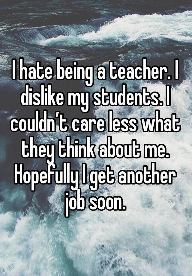 I hate being a teacher. I dislike my students. I couldn’t care less what they think about me. Hopefully I get another job soon. 