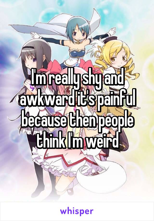 I'm really shy and awkward it's painful because then people think I'm weird