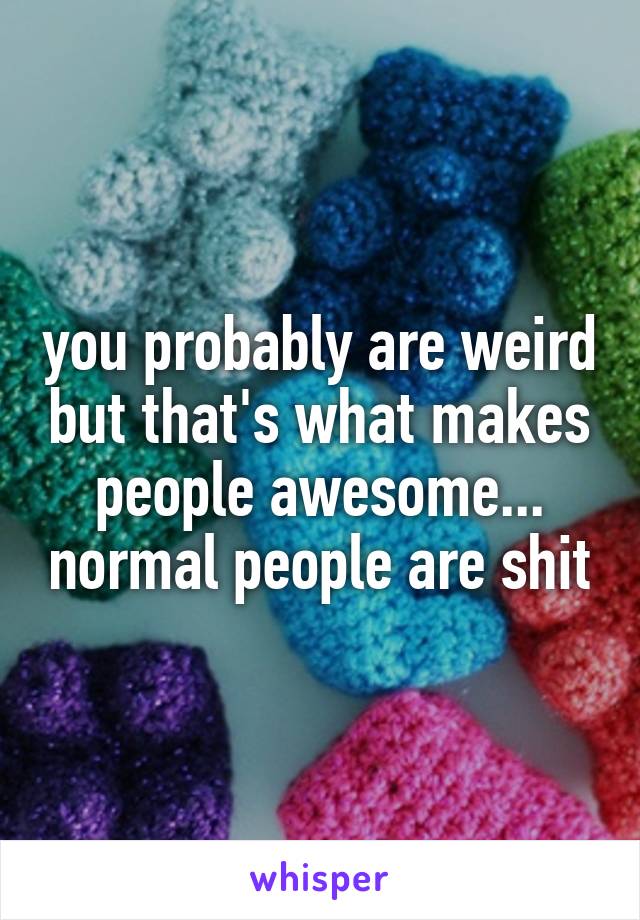 you probably are weird but that's what makes people awesome... normal people are shit