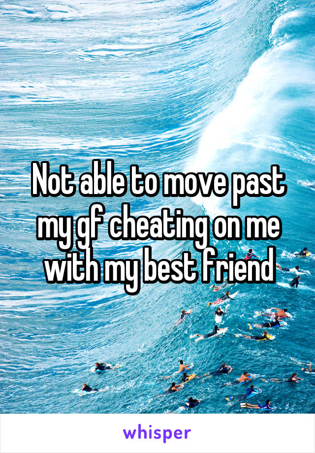 Not able to move past my gf cheating on me with my best friend