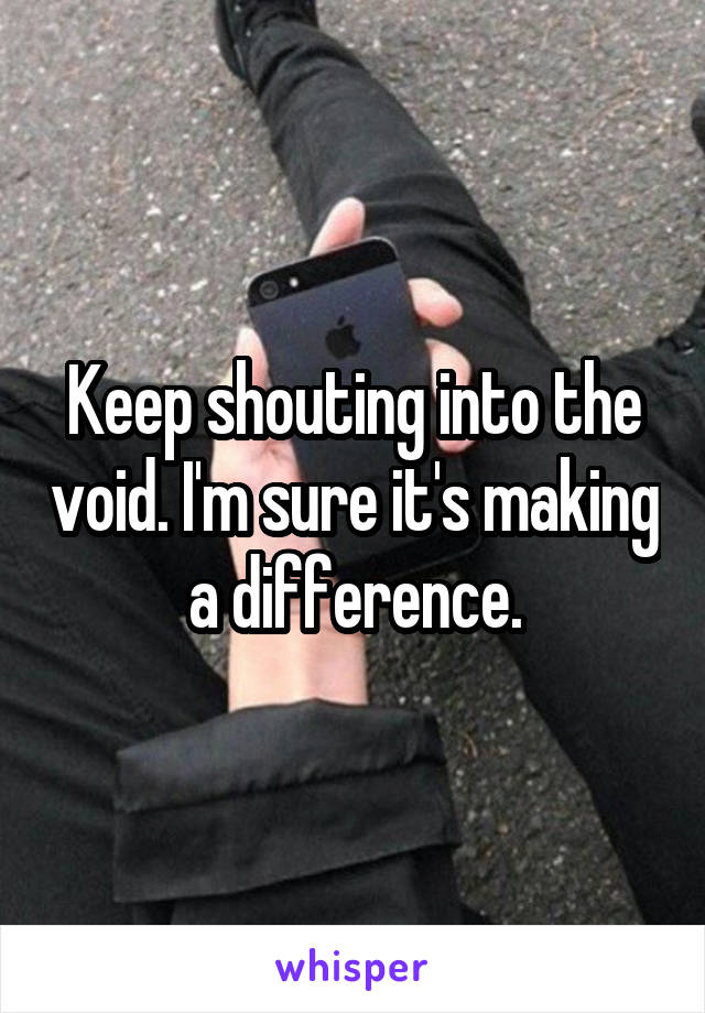 Keep shouting into the void. I'm sure it's making a difference.