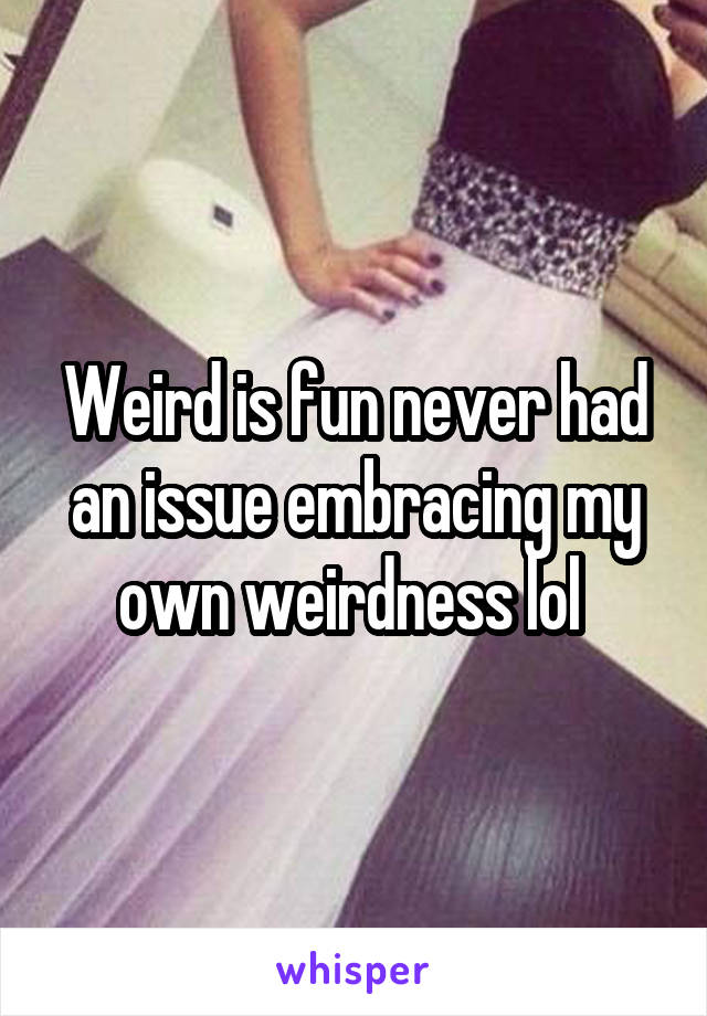 Weird is fun never had an issue embracing my own weirdness lol 