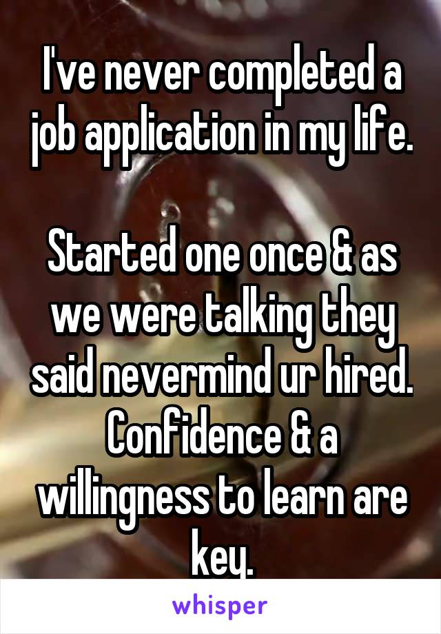 I've never completed a job application in my life. 
Started one once & as we were talking they said nevermind ur hired.
Confidence & a willingness to learn are key.