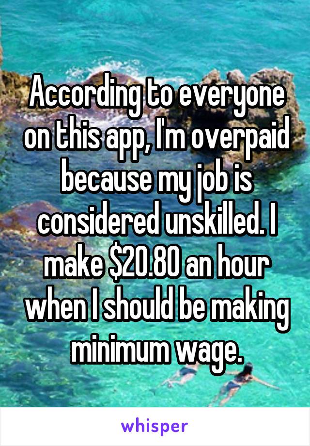 According to everyone on this app, I'm overpaid because my job is considered unskilled. I make $20.80 an hour when I should be making minimum wage.