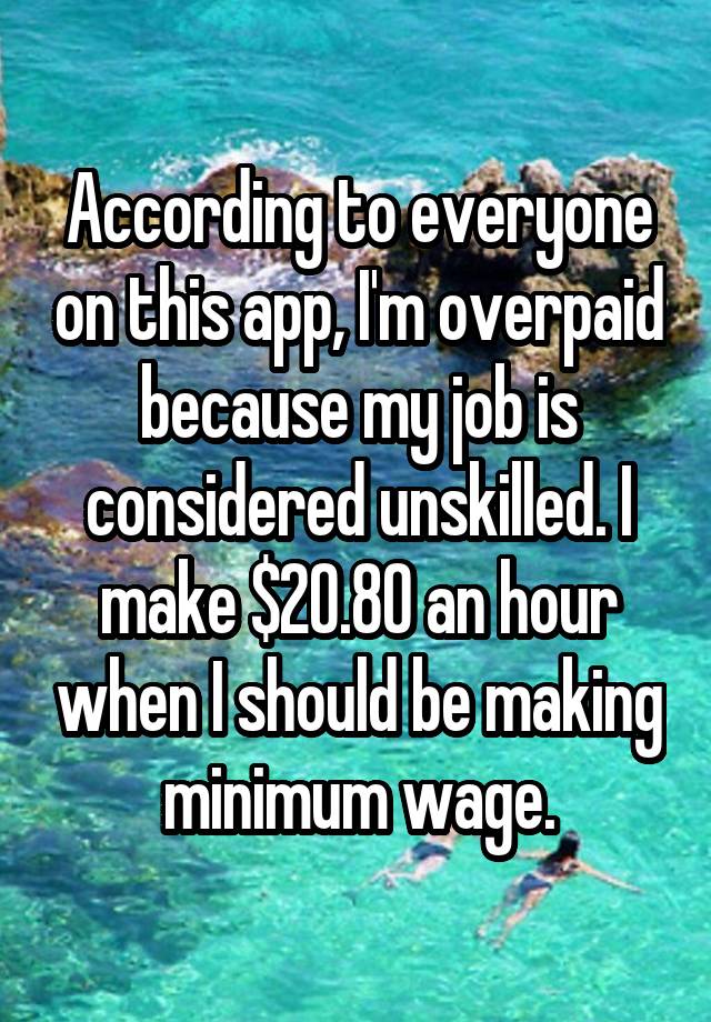 According to everyone on this app, I'm overpaid because my job is considered unskilled. I make $20.80 an hour when I should be making minimum wage.