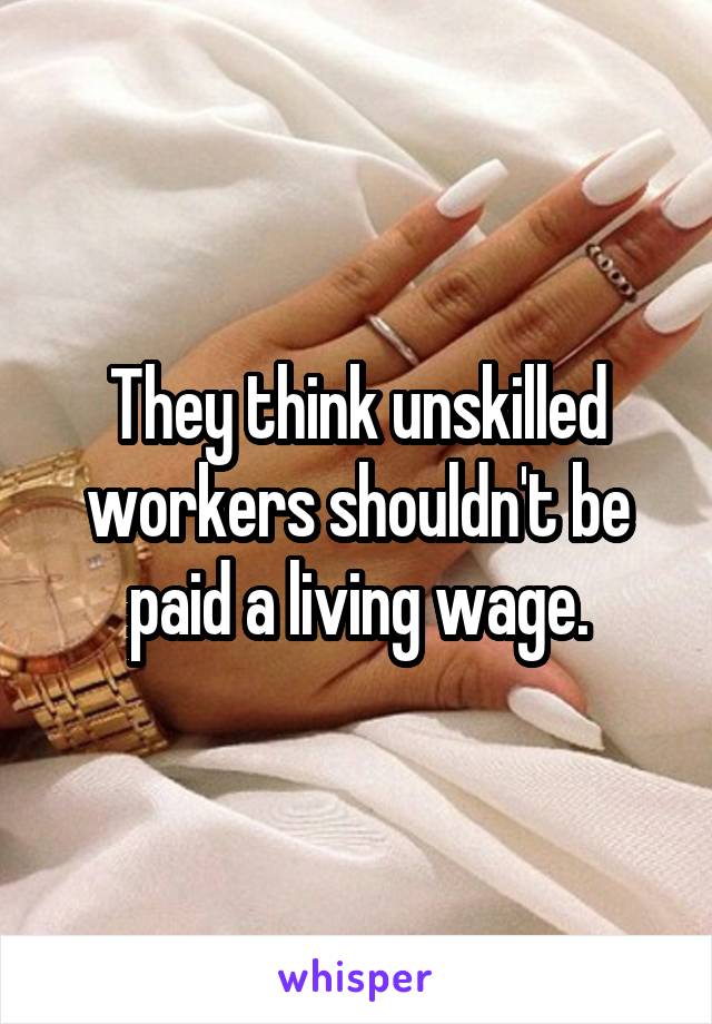 They think unskilled workers shouldn't be paid a living wage.