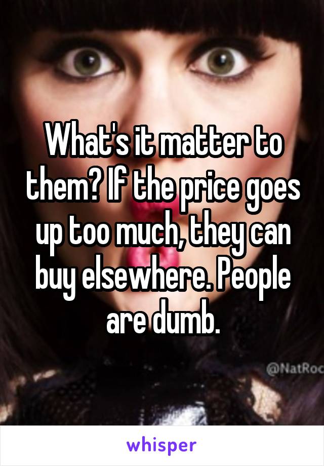 What's it matter to them? If the price goes up too much, they can buy elsewhere. People are dumb.