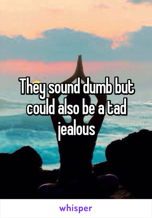 They sound dumb but could also be a tad jealous