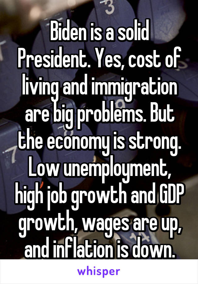 Biden is a solid President. Yes, cost of living and immigration are big problems. But the economy is strong. Low unemployment, high job growth and GDP growth, wages are up, and inflation is down.