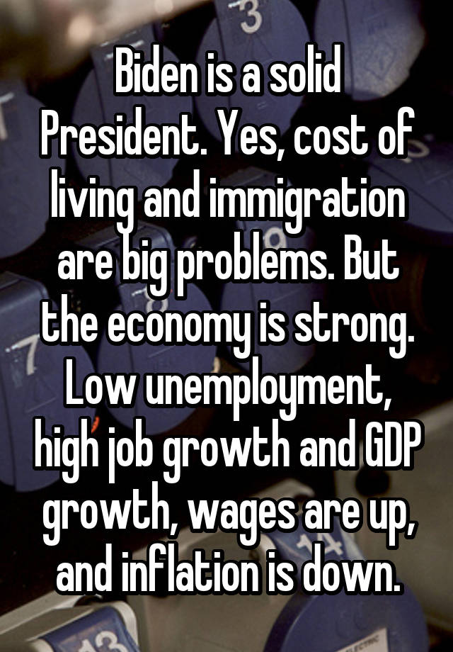 Biden is a solid President. Yes, cost of living and immigration are big problems. But the economy is strong. Low unemployment, high job growth and GDP growth, wages are up, and inflation is down.