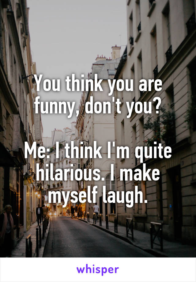 You think you are funny, don't you?

Me: I think I'm quite hilarious. I make myself laugh.