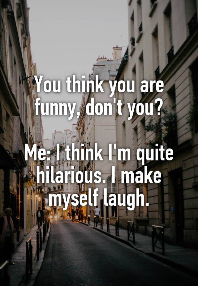 You think you are funny, don't you?

Me: I think I'm quite hilarious. I make myself laugh.