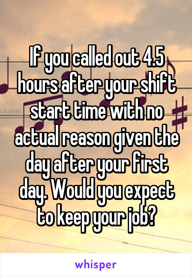 If you called out 4.5 hours after your shift start time with no actual reason given the day after your first day. Would you expect to keep your job?