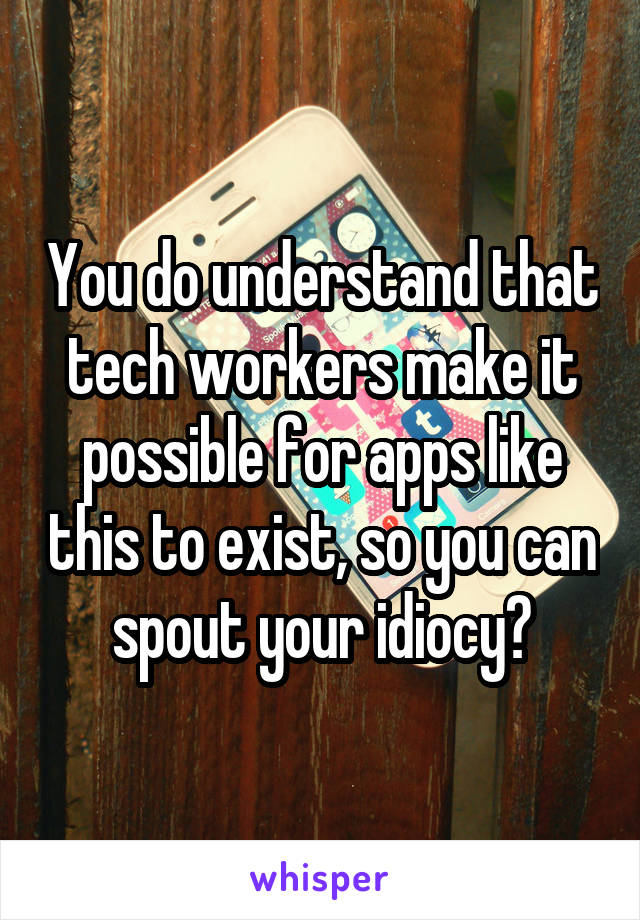 You do understand that tech workers make it possible for apps like this to exist, so you can spout your idiocy?