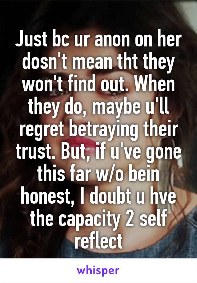 Just bc ur anon on her dosn't mean tht they won't find out. When they do, maybe u'll regret betraying their trust. But, if u've gone this far w/o bein honest, I doubt u hve the capacity 2 self reflect