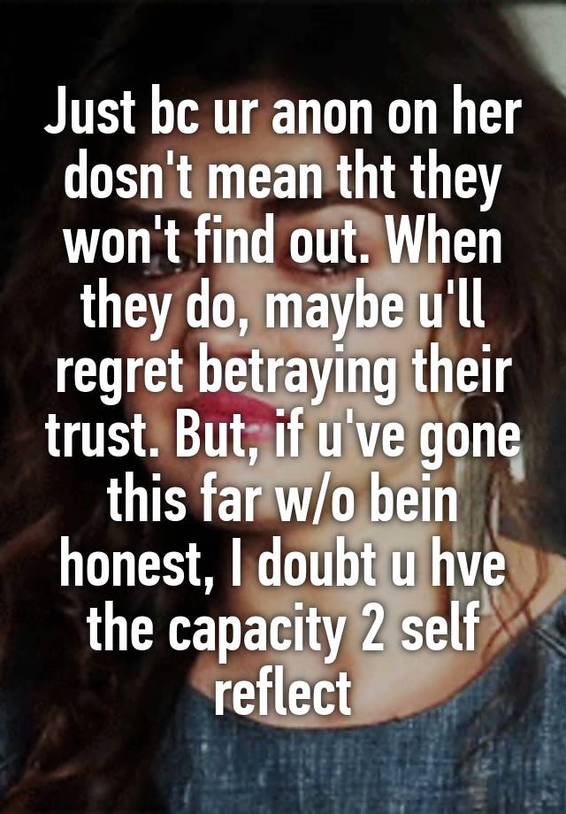 Just bc ur anon on her dosn't mean tht they won't find out. When they do, maybe u'll regret betraying their trust. But, if u've gone this far w/o bein honest, I doubt u hve the capacity 2 self reflect