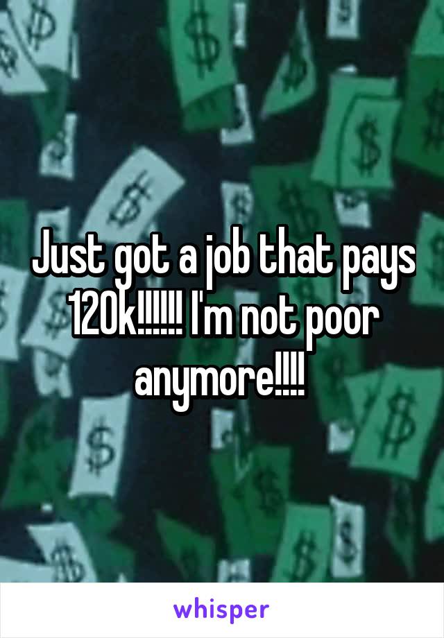 Just got a job that pays 120k!!!!!! I'm not poor anymore!!!! 