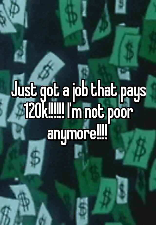 Just got a job that pays 120k!!!!!! I'm not poor anymore!!!! 