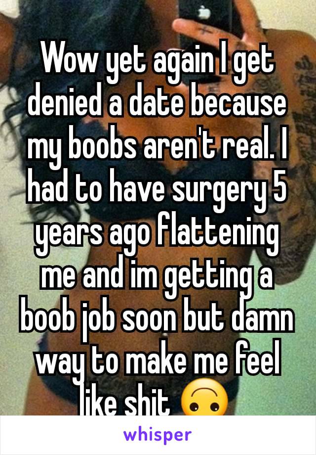 Wow yet again I get denied a date because my boobs aren't real. I had to have surgery 5 years ago flattening me and im getting a boob job soon but damn way to make me feel like shit 🙃 