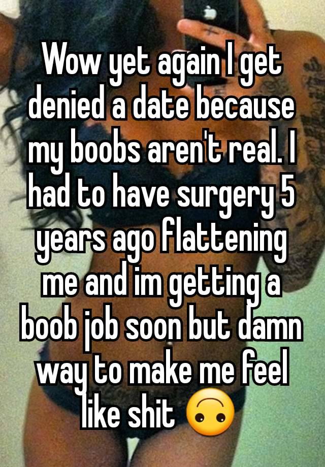 Wow yet again I get denied a date because my boobs aren't real. I had to have surgery 5 years ago flattening me and im getting a boob job soon but damn way to make me feel like shit 🙃 