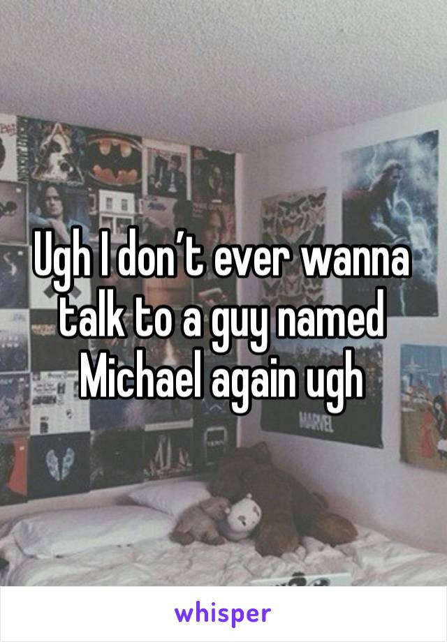 Ugh I don’t ever wanna talk to a guy named Michael again ugh