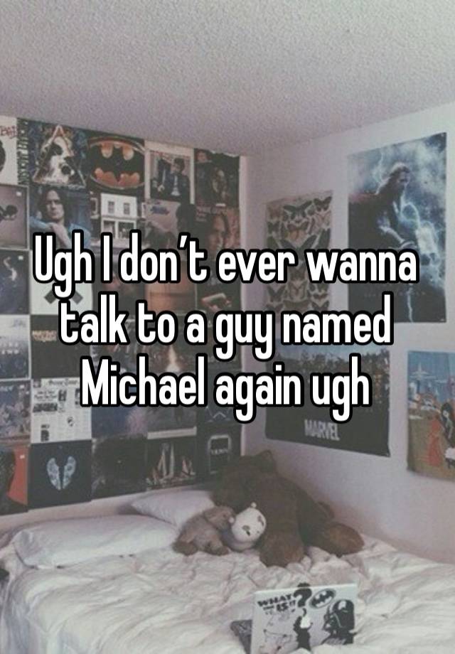 Ugh I don’t ever wanna talk to a guy named Michael again ugh